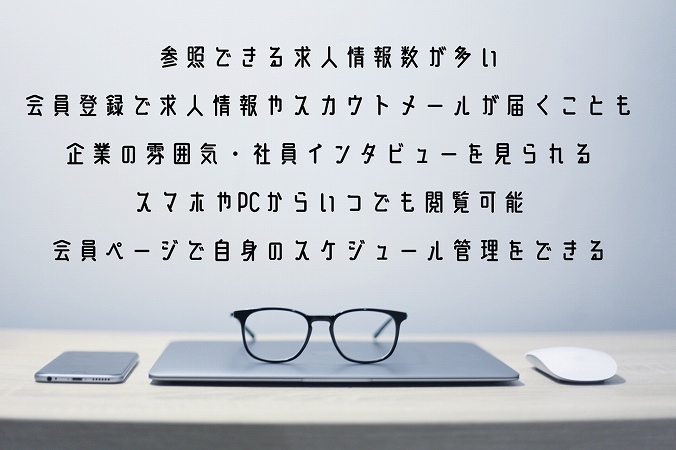 参照できる求人情報数が多い
会員登録で求人情報やスカウトメールが届くことも企業の雰囲気・社員インタビューを見られるスマホやPCからいつでも閲覧可能会員ページで自身のスケジュール管理をできる