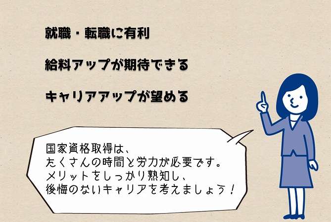 就職・転職に有利。給料アップが期待できる。キャリアアップが望める。国家資格取得は、たくさんの時間と労力が必要です。メリットをしっかり熟知し、後悔のないキャリアを考えましょう!
