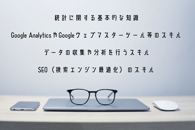 統計に関する基本的な知識Google AnalyticsやGoogleウェブマスターツール等のスキルデータの収集や分析を行うスキルSEO(検索エンジン最適化)のスキル