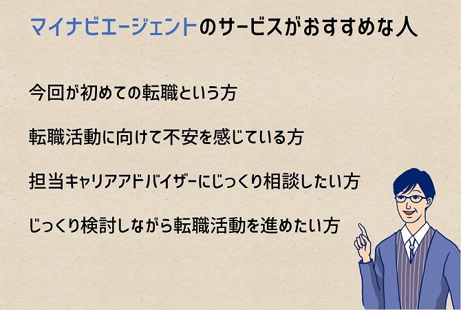 マイナビエージェントのサービスがおすすめな人今回が初めての転職という方転職活動に向けて不安を感じている方担当キャリアアドバイザーにじっくり相談したい方じっくり検討しながら転職活動を進めたい方