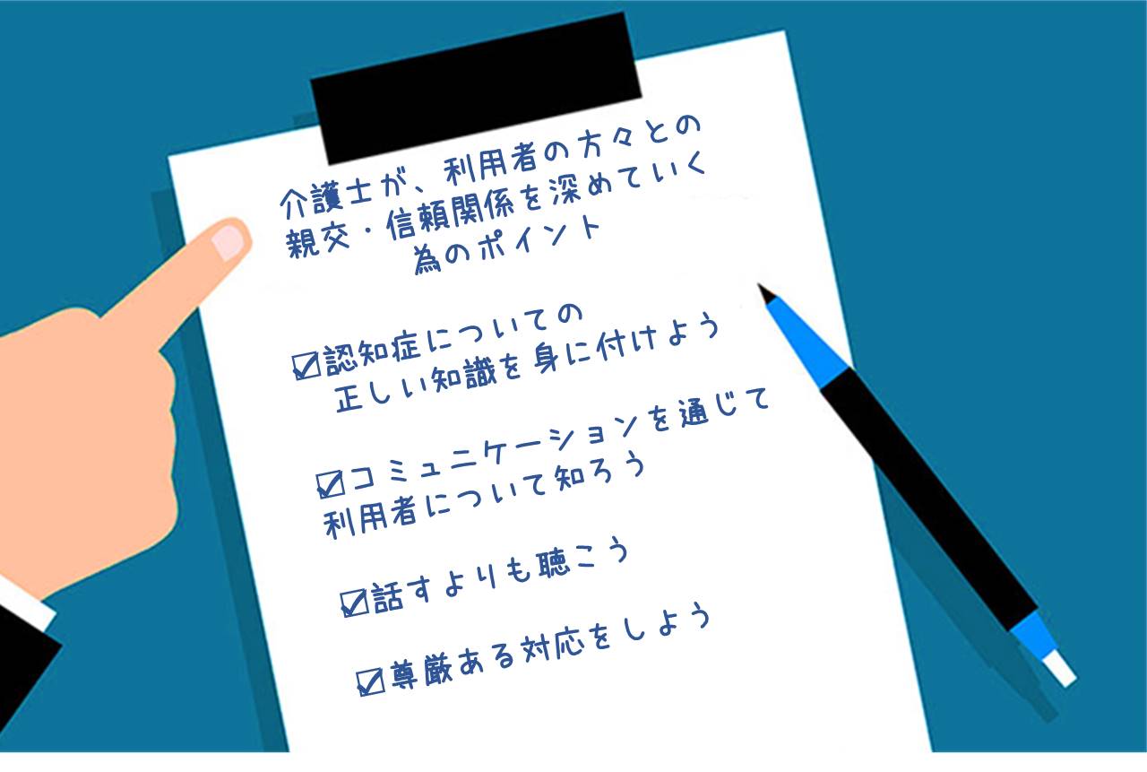 介護士が、利用者の方々との親交・信頼関係を深めていく為のポイント ■認知症についての正しい知識を身に付けよう ■コミュニケーションを通じて 利用者について知ろう ■話すよりも聴こう ■尊厳ある対応をしよう