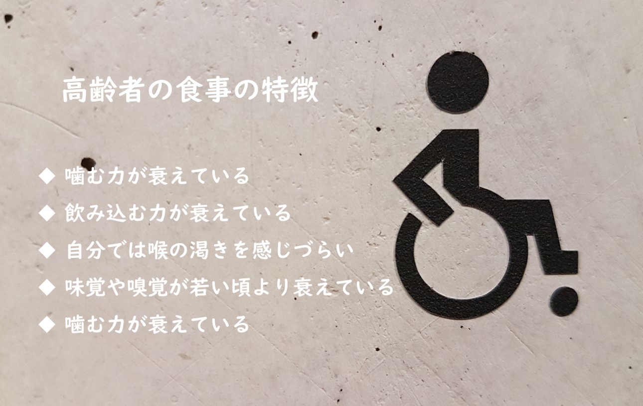 高齢者の食事の特徴 ●噛む力が衰えている ●飲み込む力が衰えている ●自分ではのどの渇きを感じづらい ●味覚や嗅覚が若い頃より衰えている ●胃もたれしやすい