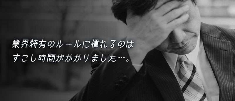 業界特有のルールに慣れるのはすこし時間がかかりました…。