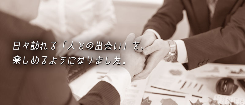 日々訪れる「人との出会い」を、楽しめるようになりました。