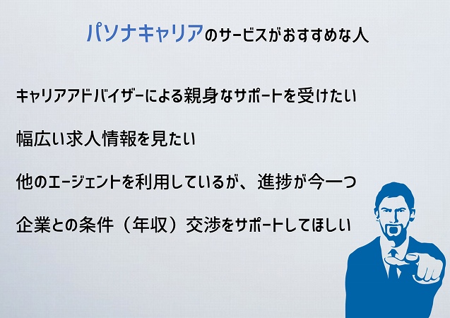 パソナキャリアのサービスがおすすめな人キャリアアドバイザーによる親身なサポートを受けたい幅広い求人情報を見たい他のエージェントを利用しているが、進捗が今一つ企業との条件(年収)交渉をサポートしてほしい