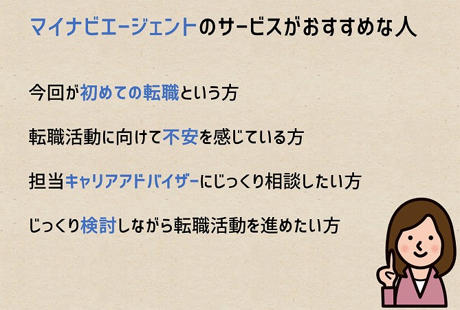 マイナビエージェントのサービスがおすすめな人今回が初めての転職という方転職活動に向けて不安を感じている方担当キャリアアドバイザーにじっくり相談したい方じっくり検討しながら転職活動を進めたい方
