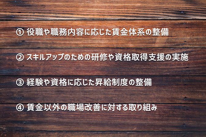 ① 役職や職務内容に応じた賃金体系の整備② スキルアップのための研修や資格取得支援の実施③ 経験や資格に応じた昇給制度の整備④ 賃金以外の職場改善に対する取り組み