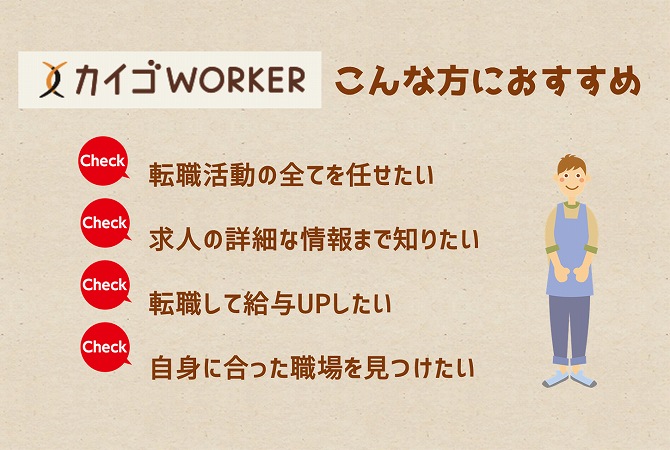 カイゴWORKERこんな方におすすめ転職活動の全てを任せたい・求人の詳細な情報まで知りたい・転職して給与UPしたい・自身に合った職場を見つけたい