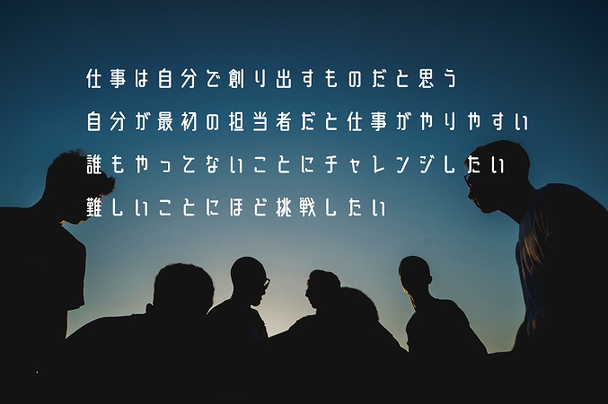 仕事は自分で創り出すものだと思う自分が最初の担当者だと仕事がやりやすい誰もやってないことにチャレンジしたい難しいことにほど挑戦したい