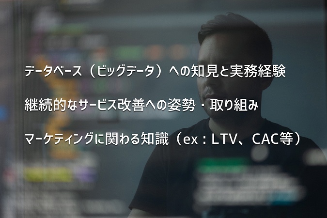 ●データベース(ビッグデータ)への知見と実務経験 ●継続的なサービス改善への姿勢・取り組み ●マーケティングに関わる知識(ex : LTV、CAC等)