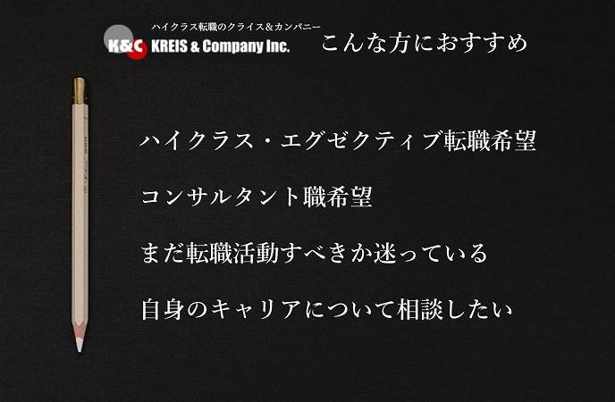 クライス&カンパニー。こんな方におすすめ。ハイクラス・エグゼクティブ転職希望コンサルタント職希望まだ転職活動すべきか迷っている自身のキャリアについて相談したい