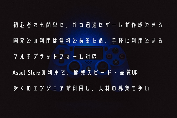 初心者でも簡単に、かつ迅速にゲームが作成できる開発での利用は無料であるため、手軽に利用できるマルチプラットフォーム対応Asset Storeの利用で、開発スピード・品質UP多くのエンジニアが利用し、人材の募集も多い