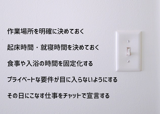 在宅勤務でオン・オフの切り替えを行う方法 ●作業場所を明確に決めておく ●起床時間・就寝時間を決めておく●食事や入浴の時間を固定化する ●プライベートな要件が目に入らないようにする ●その日にこなす仕事をチャットで宣言する