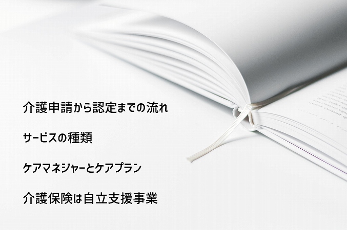 介護の仕事を始める前に知っておきたい介護保険に関する知識 ●介護申請から認定までの流れ ●サービスの種類 ●ケアマネジャーとケアプラン ●介護保険は自立支援事業