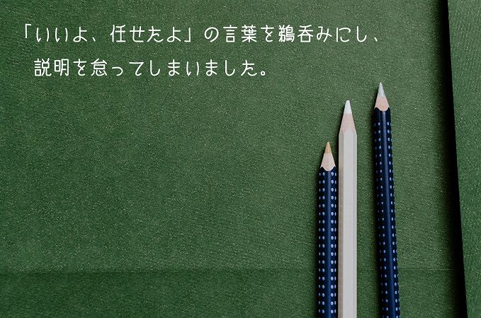 「いいよ、任せたよ」の言葉を鵜呑みにし、説明を怠ってしまいました。
