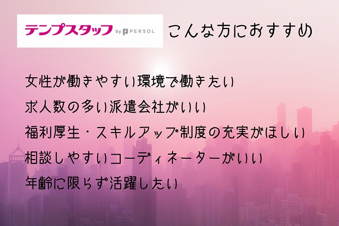 テンプスタッフこんな方におすすめ。女性が働きやすい環境で働きたい求人数の多い派遣会社がいい福利厚生・スキルアップ制度の充実がほしい相談しやすいコーディネーターがいい年齢に限らず活躍したい
