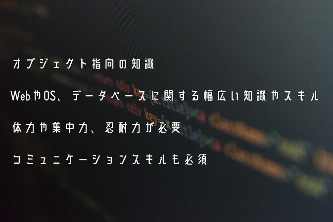 オブジェクト指向の知識WebやOS、データベースに関する幅広い知識やスキル体力や集中力、忍耐力が必要コミュニケーションスキルも必須