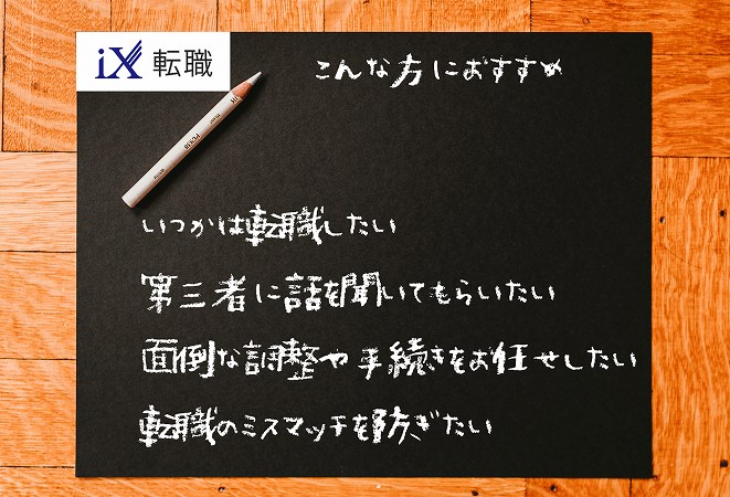 iX転職こんな方におすすめ。いつかは転職したい第三者に話を聞いてもらいたい面倒な調整や手続きをお任せしたい転職のミスマッチを防ぎたい