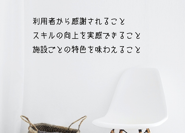 利用者から感謝されることスキルの向上を実感できること施設ごとの特色を味わえること