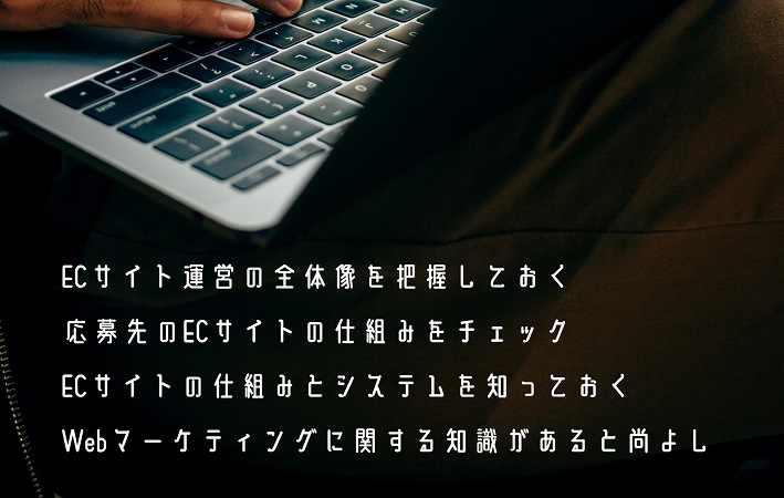 ECサイト運営の全体像を把握しておく応募先のECサイトの仕組みをチェックECサイトの仕組みとシステムを知っておくWebマーケティングに関する知識があると尚よし