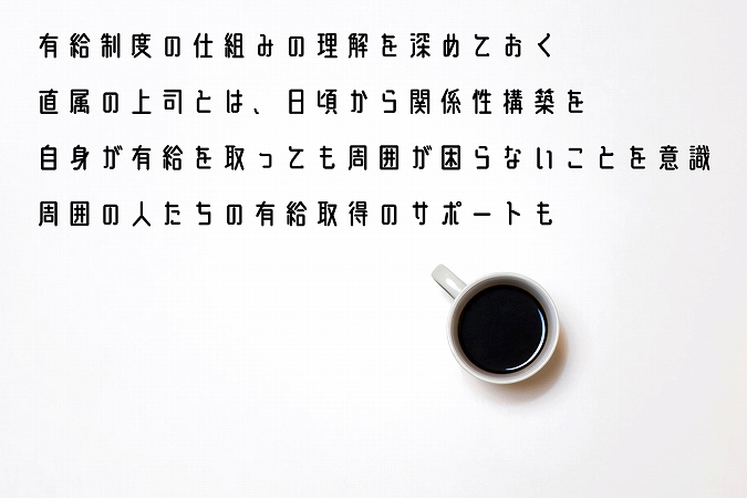 ●有給制度の仕組みの理解を深めておく ●直属の上司とは、日頃から関係性構築を ●自身が有給を取っても周囲が困らないことを意識 ●周囲の人たちの有給取得のサポートも ●就職・転職での職場探しの際は、口コミサイトやエージェントからの情報を参考に