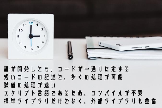 ●誰が開発しても、コードが一通りに定まる ●短いコードの記述で、多くの処理が可能 ●数値の処理が速い ●スクリプト言語であるため、コンパイルが不要 ●標準ライブラリだけでなく、外部ライブラリも豊富