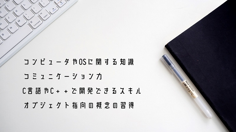 ●コンピュータやOSに関する知識 ●コミュニケーション力 ●C言語やC++で開発できるスキル ●オブジェクト指向の概念の習得
