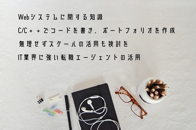 ●Webシステムに関する知識 ●C/C++でコードを書き、ポートフォリオを作成 ●無理せずスクールの活用も検討を ●IT業界に強い転職エージェントの活用