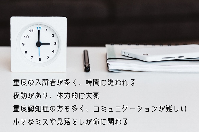 重度の入所者が多く、時間に追われる夜勤があり、体力的に大変重度認知症の方も多く、コミュニケーションが難しい小さなミスや見落としが命に関わる