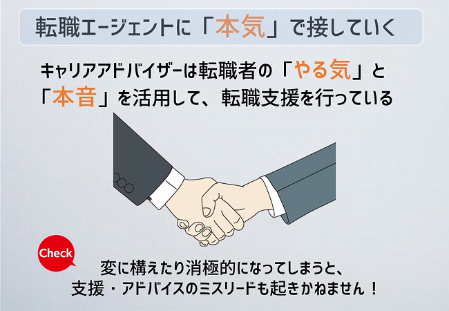 転職エージェントに「本音」で接していく キャリアアドバイザーは転職者の「やる気」と「本音」を活用して、転職支援を行っている変に構えてしまったり消極的になってしまうと、支援・アドバイスのミスリードも起きかねません。
