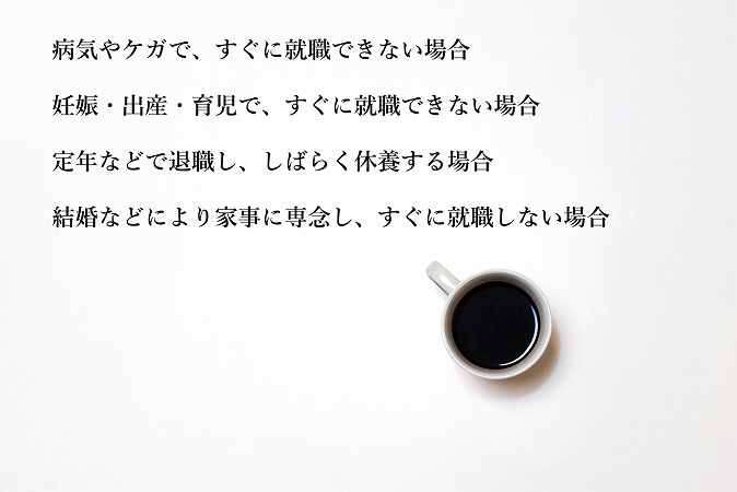 病気やケガで、すぐに就職できない場合妊娠・出産・育児で、すぐに就職できない場合定年などで退職し、しばらく休養する場合結婚などにより家事に専念し、すぐに就職しない場合