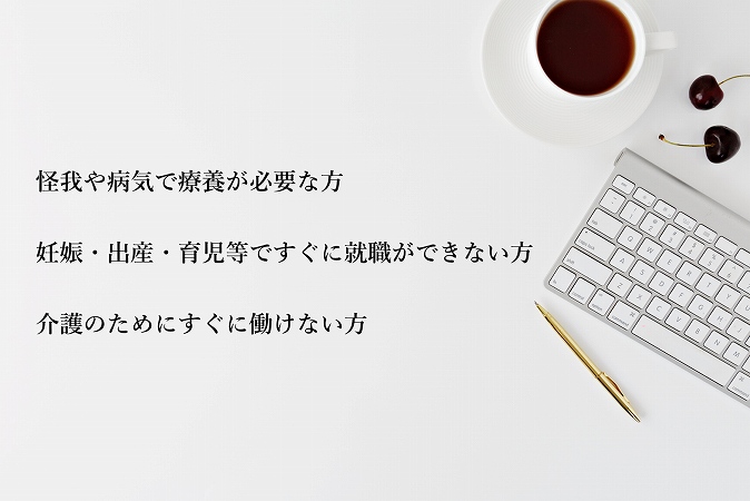 怪我や病気で療養が必要な方妊娠・出産・育児等ですぐに就職ができない方介護のためにすぐに働けない方