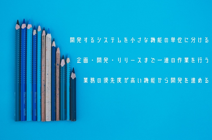 ●開発するシステムを小さな機能の単位に分ける ●企画・開発・リリースまで一連の作業を行う ●業務の優先度が高い機能から開発を進める