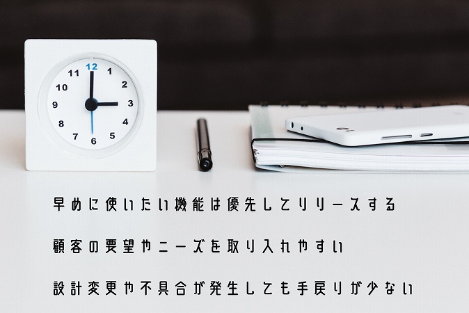 ●早めに使いたい機能は優先してリリースする ●顧客の要望やニーズを取り入れやすい設計 ●変更や不具合が発生しても手戻りが少ない