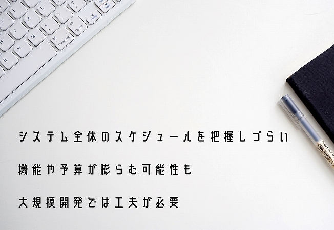 ●システム全体のスケジュールを把握しづらい ●機能や予算が膨らむ可能性も ●大規模開発では工夫が必要