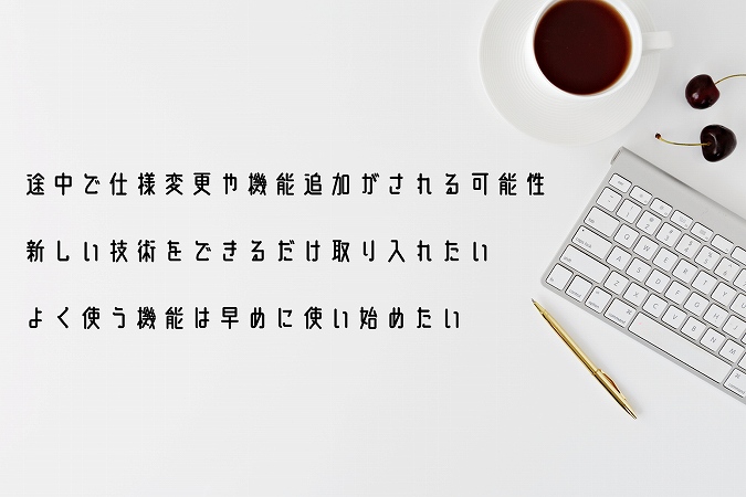 ●途中で仕様変更や機能追加がされる可能性 ●新しい技術をできるだけ取り入れたい ●よく使う機能は早めに使い始めたい