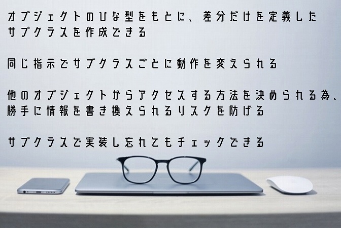 オブジェクトのひな型をもとに、差分だけを定義したサブクラスを作成できる同じ指示でサブクラスごとに動作を変えられる他のオブジェクトからアクセスする方法を決められる為、勝手に情報を書き換えられるリスクを防げるサブクラスで実装し忘れてもチェックできる