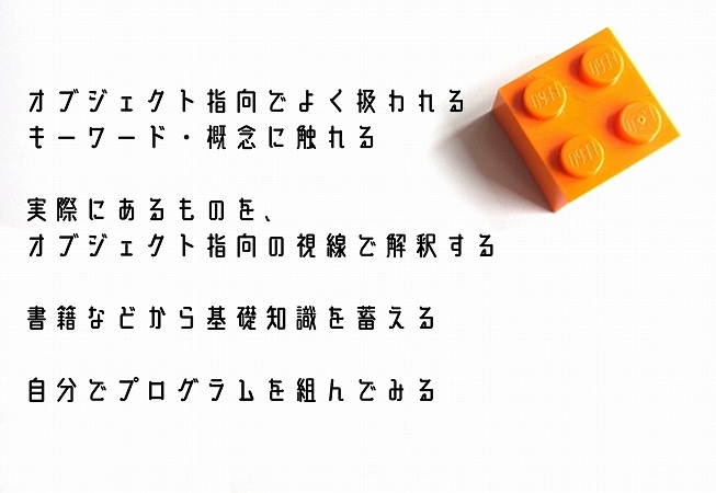 オブジェクト指向でよく扱われるキーワード・概念に触れる実際にあるものを、オブジェクト指向の視線で解釈する書籍などから基礎知識を蓄える自分でプログラムを組んでみる