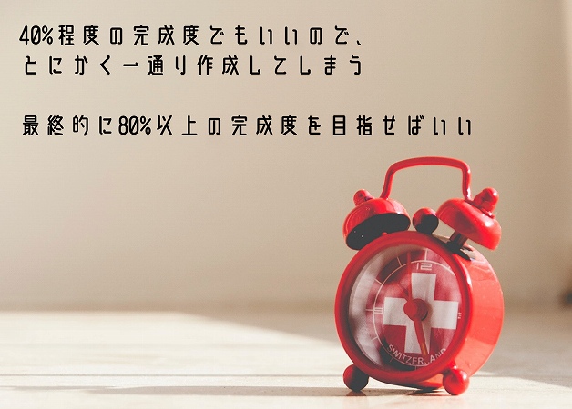 40%程度の完成度でもいいので、とにかく一通り作成してしまう最終的に80%以上の完成度を目指せばいい