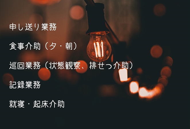 介護の「夜勤勤務」の主な仕事内容 ●申し送り業務 ●食事介助(夕・朝) ●巡回業務(状態観察、排せつ介助) ●記録業務 ●就寝・起床介助