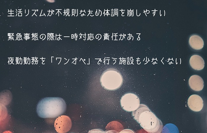 介護夜勤のデメリット・注意点 ●生活リズムが不規則なため体調を崩しやすい ●緊急事態の際は一時対応の責任がある ●夜勤勤務を「ワンオペ」で行う施設も少なくない