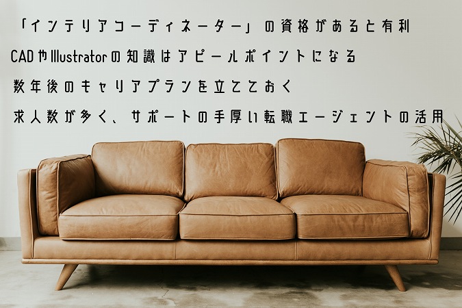 「インテリアコーディネーター」の資格があると有利CADやIllustratorの知識はアピールポイントになる数年後のキャリアプランを立てておく求人数が多く、サポートの手厚い転職エージェントの活用