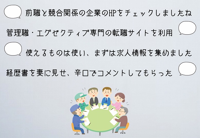 前職と競合関係の企業のHPをチェックしましたね管理職・エグゼクティブ専門の転職サイトを利用使えるものは使い、まずは求人情報を集めました経歴書を妻に見せ、辛口でコメントしてもらった
