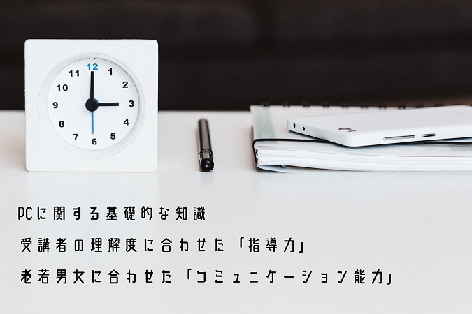 ●OAインストラクターに必要なスキル・知識 ・PCに関する基礎的な知識 ・受講者の理解度に合わせた「指導力」 ・老若男女に合わせた「コミュニケーション能力」