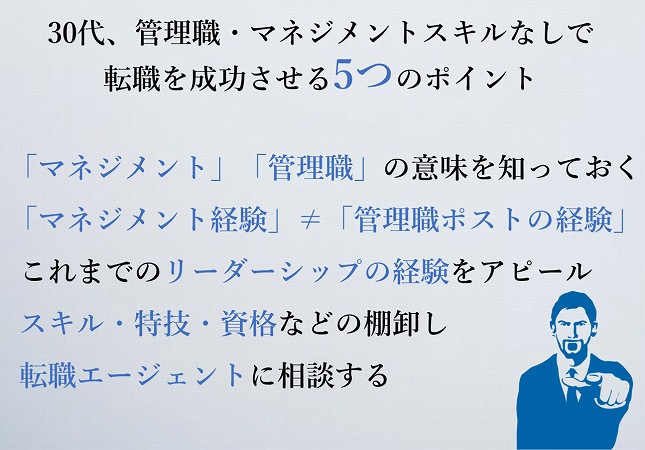 30代、管理職・マネジメントスキルなしで転職を成功させる5つのポイント「マネジメント」「管理職」の意味を知っておく「マネジメント経験」≠「管理職ポストの経験」これまでのリーダーシップの経験をアピールスキル・特技・資格などの棚卸し転職エージェントに相談する