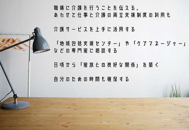 介護と仕事を両立するためのポイント ●職場に介護を行うことを伝える。あわせて仕事と介護の両立支援制度の利用も ●介護サービスを上手に活用する ●「地域包括支援センター」や「ケアマネージャー」などの専門家に相談する ●日頃から「家族との良好な関係」を築く ●自分のための時間も確保する
