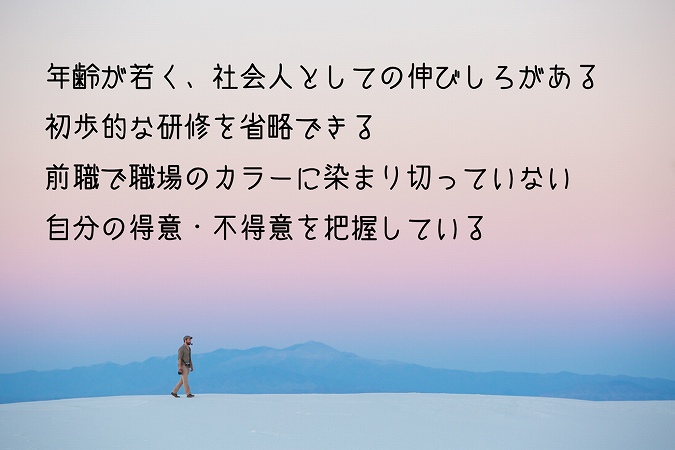 年齢が若く、社会人としての伸びしろがある初歩的な研修を省略できる前職で職場のカラーに染まり切っていない自分の得意・不得意を把握している