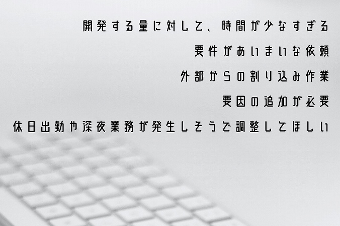 ●開発する量に対して、時間が少なすぎる ●要件があいまいな依頼 ●外部からの割り込み作業 ●要因の追加が必要 ●休日出勤や深夜業務が発生しそうで調整してほしい