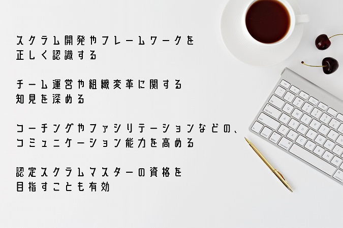 スクラム開発やフレームワークを正しく認識するチーム運営や組織変革に関する知見を深めるコーチングやファシリテーションなどの、コミュニケーション能力を高める認定スクラムマスターの資格を目指すことも有効