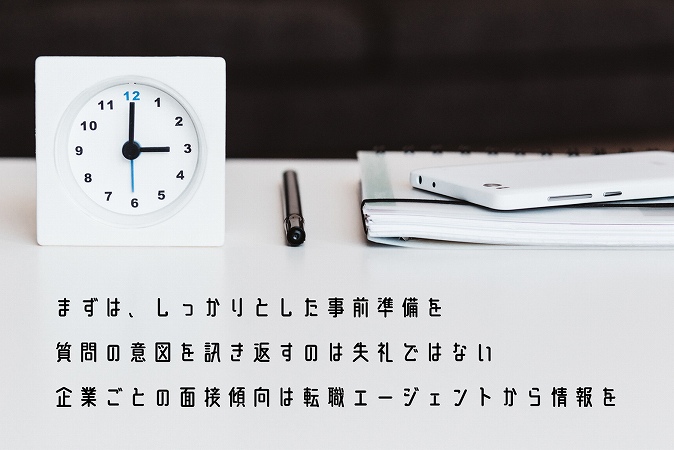 まずは、しっかりとした事前準備を質問の意図を訊き返すのは失礼ではない企業ごとの面接傾向は転職エージェントから情報を